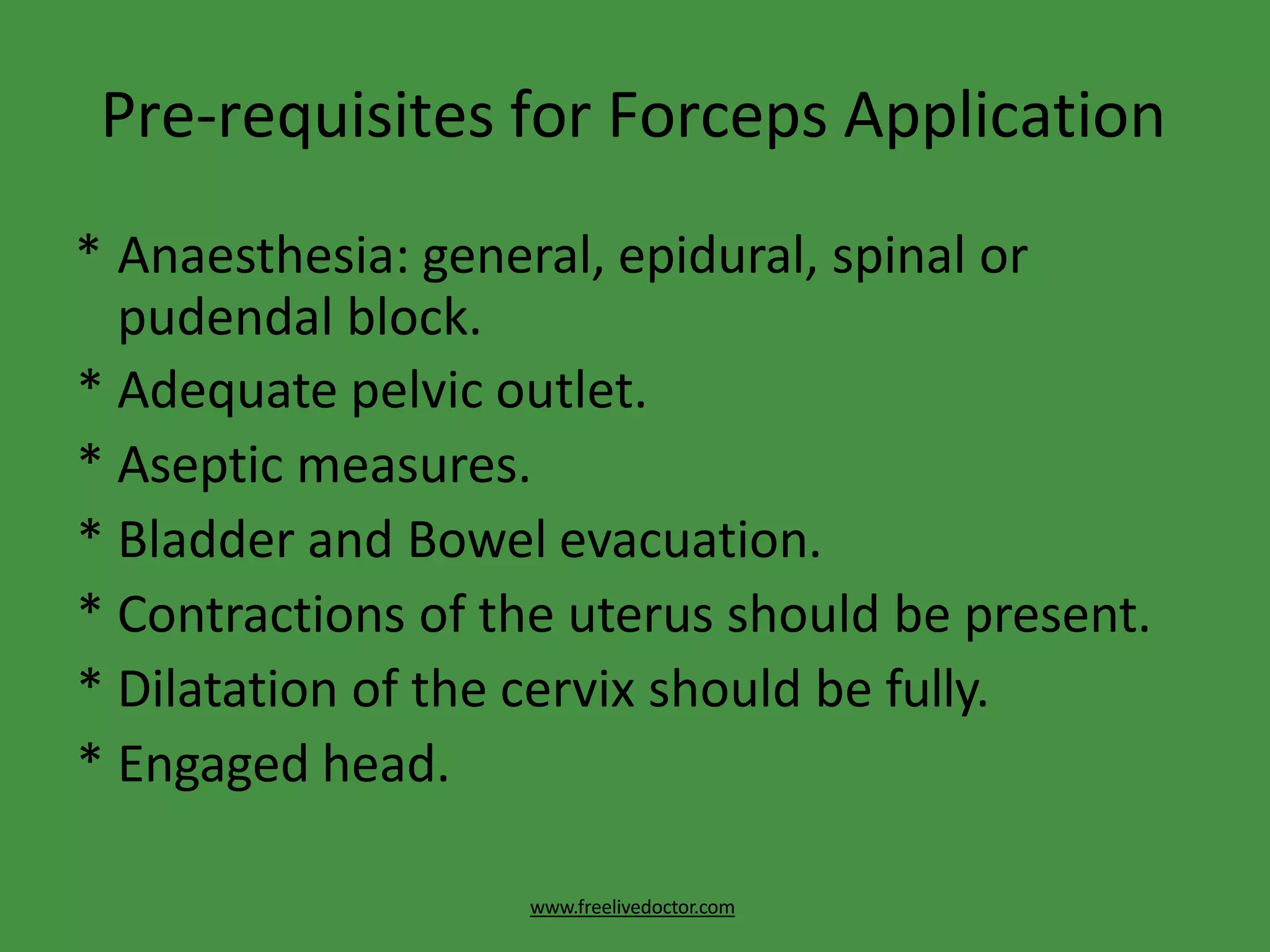Pre-requisites for Forceps Application
www.freelivedoctor.com
* Anaesthesia: general, epidural, spinal or
pudendal block.
* Adequate pelvic outlet.
* Aseptic measures.
* Bladder and Bowel evacuation.
* Contractions of the uterus should be present.
* Dilatation of the cervix should be fully.
* Engaged head.
 