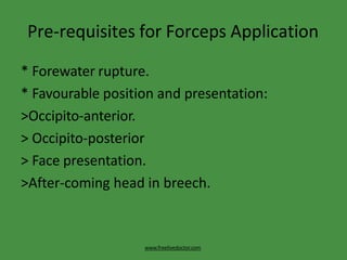 Pre-requisites for Forceps Application
www.freelivedoctor.com
* Forewater rupture.
* Favourable position and presentation:
>Occipito-anterior.
> Occipito-posterior
> Face presentation.
>After-coming head in breech.
 