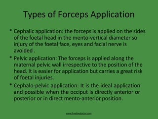 Types of Forceps Application
www.freelivedoctor.com
* Cephalic application: the forceps is applied on the sides
of the foetal head in the mento-vertical diameter so
injury of the foetal face, eyes and facial nerve is
avoided .
* Pelvic application: The forceps is applied along the
maternal pelvic wall irrespective to the position of the
head. It is easier for application but carries a great risk
of foetal injuries.
* Cephalo-pelvic application: It is the ideal application
and possible when the occiput is directly anterior or
posterior or in direct mento-anterior position.
 