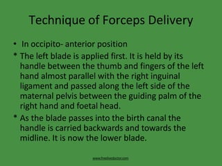 Technique of Forceps Delivery
www.freelivedoctor.com
• In occipito- anterior position
* The left blade is applied first. It is held by its
handle between the thumb and fingers of the left
hand almost parallel with the right inguinal
ligament and passed along the left side of the
maternal pelvis between the guiding palm of the
right hand and foetal head.
* As the blade passes into the birth canal the
handle is carried backwards and towards the
midline. It is now the lower blade.
 