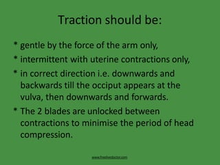 Traction should be:
www.freelivedoctor.com
* gentle by the force of the arm only,
* intermittent with uterine contractions only,
* in correct direction i.e. downwards and
backwards till the occiput appears at the
vulva, then downwards and forwards.
* The 2 blades are unlocked between
contractions to minimise the period of head
compression.
 