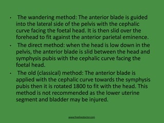 • The wandering method: The anterior blade is guided
into the lateral side of the pelvis with the cephalic
curve facing the foetal head. It is then slid over the
forehead to fit against the anterior parietal eminence.
• The direct method: when the head is low down in the
pelvis, the anterior blade is slid between the head and
symphysis pubis with the cephalic curve facing the
foetal head.
• The old (classical) method: The anterior blade is
applied with the cephalic curve towards the symphysis
pubis then it is rotated 1800 to fit with the head. This
method is not recommended as the lower uterine
segment and bladder may be injured.
www.freelivedoctor.com
 