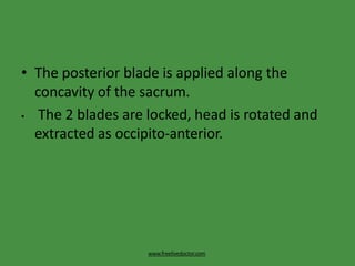 • The posterior blade is applied along the
concavity of the sacrum.
• The 2 blades are locked, head is rotated and
extracted as occipito-anterior.
www.freelivedoctor.com
 