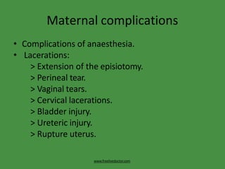 Maternal complications
www.freelivedoctor.com
• Complications of anaesthesia.
• Lacerations:
> Extension of the episiotomy.
> Perineal tear.
> Vaginal tears.
> Cervical lacerations.
> Bladder injury.
> Ureteric injury.
> Rupture uterus.
 