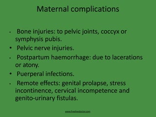 Maternal complications
www.freelivedoctor.com
• Bone injuries: to pelvic joints, coccyx or
symphysis pubis.
• Pelvic nerve injuries.
• Postpartum haemorrhage: due to lacerations
or atony.
• Puerperal infections.
• Remote effects: genital prolapse, stress
incontinence, cervical incompetence and
genito-urinary fistulas.
 