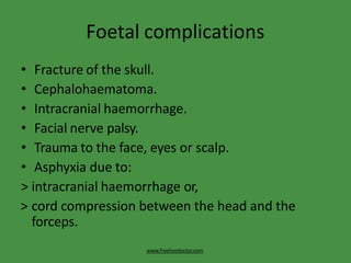 Foetal complications
www.freelivedoctor.com
• Fracture of the skull.
• Cephalohaematoma.
• Intracranial haemorrhage.
• Facial nerve palsy.
• Trauma to the face, eyes or scalp.
• Asphyxia due to:
> intracranial haemorrhage or,
> cord compression between the head and the
forceps.
 