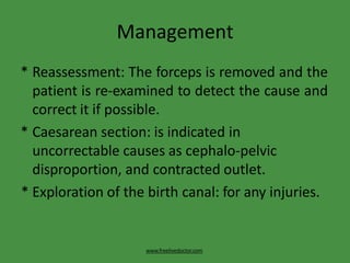 Management
www.freelivedoctor.com
* Reassessment: The forceps is removed and the
patient is re-examined to detect the cause and
correct it if possible.
* Caesarean section: is indicated in
uncorrectable causes as cephalo-pelvic
disproportion, and contracted outlet.
* Exploration of the birth canal: for any injuries.
 