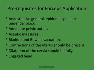 Pre-requisites for Forceps Application
www.freelivedoctor.com
* Anaesthesia: general, epidural, spinal or
pudendal block.
* Adequate pelvic outlet.
* Aseptic measures.
* Bladder and Bowel evacuation.
* Contractions of the uterus should be present.
* Dilatation of the cervix should be fully.
* Engaged head.
 