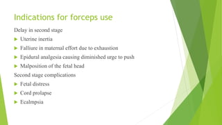 Indications for forceps use
Delay in second stage
Uterine inertia
Falliure in maternal effort due to exhaustion
Epidural analgesia causing diminished urge to push
Malposition of the fetal head
Second stage complications
Fetal distress
Cord prolapse
Ecalmpsia