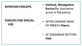 7C
ROTATION FORCEPS.
FORCEPS FOR SPECIAL
USE.
• Kielland, Moolgaokar,
Barton(for transverse
arrest in flat pelvis)
• AFTER COMING HEAD
OF BREECH-Pipers.
• AT CAESARIAN SECTION-
Hale
 