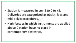 7C
• Station is measured in cm -5 to 0 to +5.
Deliveries are categorized as outlet, low, and
mid-pelvic procedures.
• High forceps in which instruments are applied
above 0 station have no place in
contemporary obstetrics.
 