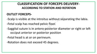 7C
CLASSIFICATION OF FORCEPS DELIVERY-
ACCORDING TO STATION AND ROTATION
OUTLET FORCEPS-
-Scalp is visible at the introitus without separating the labia.
-Fetal scalp has reached pelvic floor.
-Saggital suture is in antero-posterior diameter or right or left
occiput anterior or posterior position
-Fetal head is at or on perineum.
-Rotation does not exceed 45 degrees.
 