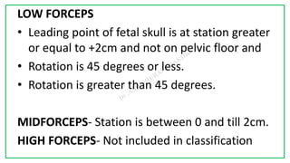7C
LOW FORCEPS
• Leading point of fetal skull is at station greater
or equal to +2cm and not on pelvic floor and
• Rotation is 45 degrees or less.
• Rotation is greater than 45 degrees.
MIDFORCEPS- Station is between 0 and till 2cm.
HIGH FORCEPS- Not included in classification
 