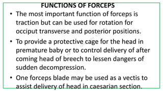 7C
FUNCTIONS OF FORCEPS
• The most important function of forceps is
traction but can be used for rotation for
occiput transverse and posterior positions.
• To provide a protective cage for the head in
premature baby or to control delivery of after
coming head of breech to lessen dangers of
sudden decompression.
• One forceps blade may be used as a vectis to
assist delivery of head in caesarian section.
 