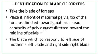 7C
IDENTIFICATION OF BLADE OF FORCEPS
• Take the blade of forceps
• Place it infront of maternal pelvis, tip of the
forceps directed towards maternal head,
concavity of pelvic curve directed toward the
midline of pelvis
• The blade which correspond to left side of
mother is left blade and right side right blade.
 