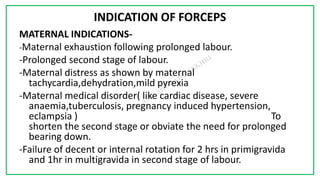 7C
INDICATION OF FORCEPS
MATERNAL INDICATIONS-
-Maternal exhaustion following prolonged labour.
-Prolonged second stage of labour.
-Maternal distress as shown by maternal
tachycardia,dehydration,mild pyrexia
-Maternal medical disorder( like cardiac disease, severe
anaemia,tuberculosis, pregnancy induced hypertension,
eclampsia ) To
shorten the second stage or obviate the need for prolonged
bearing down.
-Failure of decent or internal rotation for 2 hrs in primigravida
and 1hr in multigravida in second stage of labour.
 