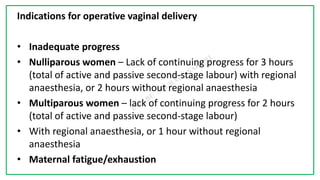 7C
Indications for operative vaginal delivery
• Inadequate progress
• Nulliparous women – Lack of continuing progress for 3 hours
(total of active and passive second-stage labour) with regional
anaesthesia, or 2 hours without regional anaesthesia
• Multiparous women – lack of continuing progress for 2 hours
(total of active and passive second-stage labour)
• With regional anaesthesia, or 1 hour without regional
anaesthesia
• Maternal fatigue/exhaustion
 