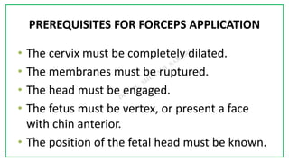 7C
PREREQUISITES FOR FORCEPS APPLICATION
• The cervix must be completely dilated.
• The membranes must be ruptured.
• The head must be engaged.
• The fetus must be vertex, or present a face
with chin anterior.
• The position of the fetal head must be known.
 