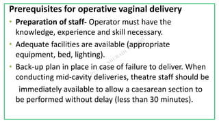 7C
Prerequisites for operative vaginal delivery
• Preparation of staff- Operator must have the
knowledge, experience and skill necessary.
• Adequate facilities are available (appropriate
equipment, bed, lighting).
• Back-up plan in place in case of failure to deliver. When
conducting mid-cavity deliveries, theatre staff should be
immediately available to allow a caesarean section to
be performed without delay (less than 30 minutes).
 