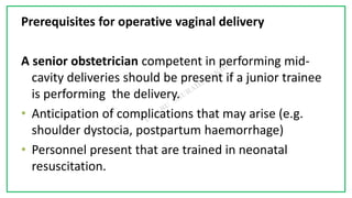 7C
Prerequisites for operative vaginal delivery
A senior obstetrician competent in performing mid-
cavity deliveries should be present if a junior trainee
is performing the delivery.
• Anticipation of complications that may arise (e.g.
shoulder dystocia, postpartum haemorrhage)
• Personnel present that are trained in neonatal
resuscitation.
 