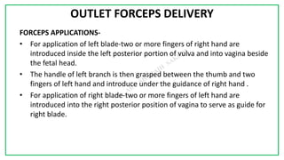 7C
OUTLET FORCEPS DELIVERY
FORCEPS APPLICATIONS-
• For application of left blade-two or more fingers of right hand are
introduced inside the left posterior portion of vulva and into vagina beside
the fetal head.
• The handle of left branch is then grasped between the thumb and two
fingers of left hand and introduce under the guidance of right hand .
• For application of right blade-two or more fingers of left hand are
introduced into the right posterior position of vagina to serve as guide for
right blade.
 
