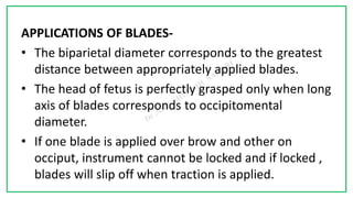 7C
APPLICATIONS OF BLADES-
• The biparietal diameter corresponds to the greatest
distance between appropriately applied blades.
• The head of fetus is perfectly grasped only when long
axis of blades corresponds to occipitomental
diameter.
• If one blade is applied over brow and other on
occiput, instrument cannot be locked and if locked ,
blades will slip off when traction is applied.
 