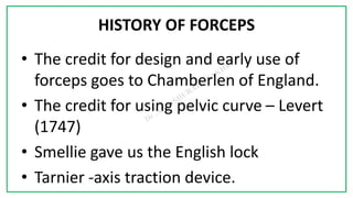 7C
HISTORY OF FORCEPS
• The credit for design and early use of
forceps goes to Chamberlen of England.
• The credit for using pelvic curve – Levert
(1747)
• Smellie gave us the English lock
• Tarnier -axis traction device.
 