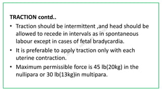 7C
TRACTION contd..
• Traction should be intermittent ,and head should be
allowed to recede in intervals as in spontaneous
labour except in cases of fetal bradycardia.
• It is preferable to apply traction only with each
uterine contraction.
• Maximum permissible force is 45 lb(20kg) in the
nullipara or 30 lb(13kg)in multipara.
 