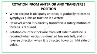 7C
ROTATION FROM ANTERIOR AND TRANSVERSE
POSITION
• When occiput is obliquely anterior, it gradually rotates to
symphysis pubis as traction is exerted.
• However when it is directly transverse a rotary motion of
forceps is required.
• Rotation counter clockwise from left side to midline is
required when occiput is directed towards left, and in
reverse direction when it is directed towards right side of
pelvis.
 