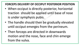 7C
FORCEPS DELIVERY OF OCCIPUT POSTERIOR POSITION
• When occiput is directly posterior, horizontal
traction should be applied until base of nose
is under symphysis pubis.
• The handle should then be gradually elevated
until occiput emerges from the perineum.
• Then forceps are directed in downwards
motion and the nose, face and chin emerge
from the vulva.
 