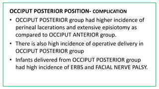 7C
OCCIPUT POSTERIOR POSITION- COMPLICATION
• OCCIPUT POSTERIOR group had higher incidence of
perineal lacerations and extensive episiotomy as
compared to OCCIPUT ANTERIOR group.
• There is also high incidence of operative delivery in
OCCIPUT POSTERIOR group
• Infants delivered from OCCIPUT POSTERIOR group
had high incidence of ERBS and FACIAL NERVE PALSY.
 