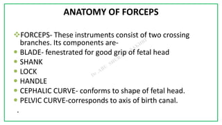 7C
ANATOMY OF FORCEPS
FORCEPS- These instruments consist of two crossing
branches. Its components are-
 BLADE- fenestrated for good grip of fetal head
 SHANK
 LOCK
 HANDLE
 CEPHALIC CURVE- conforms to shape of fetal head.
 PELVIC CURVE-corresponds to axis of birth canal.
.
 