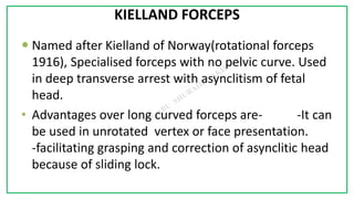 7C
KIELLAND FORCEPS
 Named after Kielland of Norway(rotational forceps
1916), Specialised forceps with no pelvic curve. Used
in deep transverse arrest with asynclitism of fetal
head.
• Advantages over long curved forceps are- -It can
be used in unrotated vertex or face presentation.
-facilitating grasping and correction of asynclitic head
because of sliding lock.
 