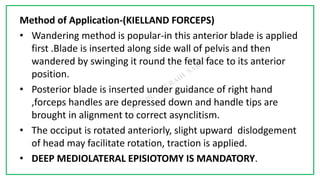 7C
Method of Application-(KIELLAND FORCEPS)
• Wandering method is popular-in this anterior blade is applied
first .Blade is inserted along side wall of pelvis and then
wandered by swinging it round the fetal face to its anterior
position.
• Posterior blade is inserted under guidance of right hand
,forceps handles are depressed down and handle tips are
brought in alignment to correct asynclitism.
• The occiput is rotated anteriorly, slight upward dislodgement
of head may facilitate rotation, traction is applied.
• DEEP MEDIOLATERAL EPISIOTOMY IS MANDATORY.
 