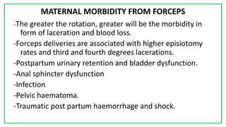 7C
MATERNAL MORBIDITY FROM FORCEPS
-The greater the rotation, greater will be the morbidity in
form of laceration and blood loss.
-Forceps deliveries are associated with higher episiotomy
rates and third and fourth degrees lacerations.
-Postpartum urinary retention and bladder dysfunction.
-Anal sphincter dysfunction
-Infection
-Pelvic haematoma.
-Traumatic post partum haemorrhage and shock.
 