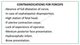 7C
CONTRAINDICATIONS FOR FORCEPS
-Absence of full dilatation of cervix.
-In case of cephalopelvic disproportion.
-High station of fetal head.
-If uterine contraction cease.
-Lack of experience of operator.
-Mentum posterior face presentation.
-Hydrocephalic infant.
-Brow presentation.
 