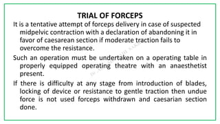 7C
TRIAL OF FORCEPS
It is a tentative attempt of forceps delivery in case of suspected
midpelvic contraction with a declaration of abandoning it in
favor of caesarean section if moderate traction fails to
overcome the resistance.
Such an operation must be undertaken on a operating table in
properly equipped operating theatre with an anaesthetist
present.
If there is difficulty at any stage from introduction of blades,
locking of device or resistance to gentle traction then undue
force is not used forceps withdrawn and caesarian section
done.
 