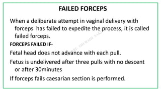7C
FAILED FORCEPS
When a deliberate attempt in vaginal delivery with
forceps has failed to expedite the process, it is called
failed forceps.
FORCEPS FAILED IF-
Fetal head does not advance with each pull.
Fetus is undelivered after three pulls with no descent
or after 30minutes
If forceps fails caesarian section is performed.
 