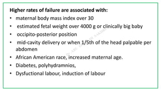 7C
Higher rates of failure are associated with:
• maternal body mass index over 30
• estimated fetal weight over 4000 g or clinically big baby
• occipito-posterior position
• mid-cavity delivery or when 1/5th of the head palpable per
abdomen
• African American race, increased maternal age.
• Diabetes, polyhydramnios,
• Dysfuctional labour, induction of labour
 