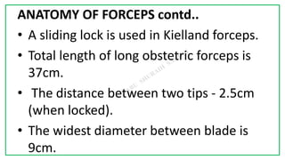 7C
ANATOMY OF FORCEPS contd..
• A sliding lock is used in Kielland forceps.
• Total length of long obstetric forceps is
37cm.
• The distance between two tips - 2.5cm
(when locked).
• The widest diameter between blade is
9cm.
 