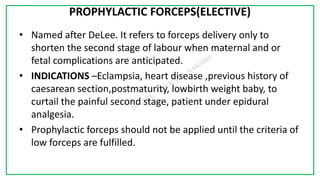 7C
PROPHYLACTIC FORCEPS(ELECTIVE)
• Named after DeLee. It refers to forceps delivery only to
shorten the second stage of labour when maternal and or
fetal complications are anticipated.
• INDICATIONS –Eclampsia, heart disease ,previous history of
caesarean section,postmaturity, lowbirth weight baby, to
curtail the painful second stage, patient under epidural
analgesia.
• Prophylactic forceps should not be applied until the criteria of
low forceps are fulfilled.
 