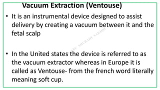7C
Vacuum Extraction (Ventouse)
• It is an instrumental device designed to assist
delivery by creating a vacuum between it and the
fetal scalp
• In the United states the device is referred to as
the vacuum extractor whereas in Europe it is
called as Ventouse- from the french word literally
meaning soft cup.
 