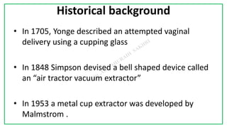 7C
Historical background
• In 1705, Yonge described an attempted vaginal
delivery using a cupping glass
• In 1848 Simpson devised a bell shaped device called
an “air tractor vacuum extractor”
• In 1953 a metal cup extractor was developed by
Malmstrom .
 