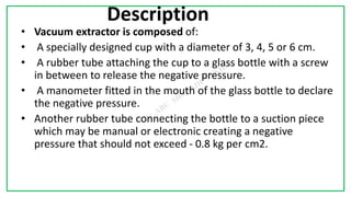 7C
Description
• Vacuum extractor is composed of:
• A specially designed cup with a diameter of 3, 4, 5 or 6 cm.
• A rubber tube attaching the cup to a glass bottle with a screw
in between to release the negative pressure.
• A manometer fitted in the mouth of the glass bottle to declare
the negative pressure.
• Another rubber tube connecting the bottle to a suction piece
which may be manual or electronic creating a negative
pressure that should not exceed - 0.8 kg per cm2.
 