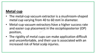 7C
Metal cup
• The metal-cup vacuum extractor is a mushroom-shaped
metal cup varying from 40 to 60 mm in diameter.
• Metal-cup vacuum extractors have a higher success rate
and easier cup placement in the occipitoposterior (OP)
position,
• The rigidity of metal cups can make application difficult
and uncomfortable, and their use is associated with an
increased risk of fetal scalp injuries.
 
