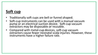 7C
Soft cup
• Traditionally soft cups are bell or funnel shaped.
• Soft-cup instruments can be used with a manual vacuum
pump or an electrical suction device. Soft-cup vacuum
extractors may be disposable or reusable.
• Compared with metal-cup devices, soft-cup vacuum
extractors cause fewer neonatal scalp injuries. However, these
instruments have a higher failure rate.
 