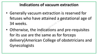 7C
Indications of vacuum extraction
• Generally vacuum extraction is reserved for
fetuses who have attained a gestational age of
34 weeks.
• Otherwise, the indications and pre-requisites
for its use are the same as for forceps
delivery(American College of obstetricians and
Gynecologists
 