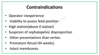 7C
Contraindications
• Operator inexperience
• Inability to assess fetal position
• High station(above 0 station)
• Suspicion of cephalopelvic disproportion
• Other presentations than vertex.
• Premature fetus(<34 weeks).
• Intact membranes.
 