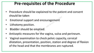 7C
Pre-requisites of the Procedure
• Procedure should be explained to the patient and consent
should be taken
• Emotional support and encouragement
• Lithotomy position.
• Bladder should be emptied.
• Antiseptic measures for the vagina, vulva and perineum.
• Vaginal examination to check pelvic capacity, cervical
dilatation, presentation, position, station and degree of flexion
of the head and that the membranes are ruptured.
 