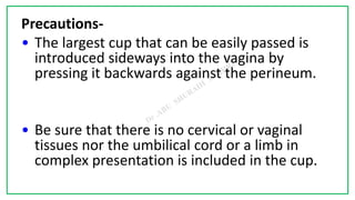 7C
Precautions-
• The largest cup that can be easily passed is
introduced sideways into the vagina by
pressing it backwards against the perineum.
• Be sure that there is no cervical or vaginal
tissues nor the umbilical cord or a limb in
complex presentation is included in the cup.
 